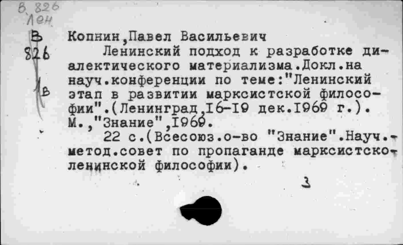 ﻿е>. Ъ2.ь
Ле#
Н> Копнин,Павел Васильевич
§26 Ленинский подход к разработке диалектического материализма.Докл.на
) науч.конференции по теме:"Ленинский
' Ь этап в развитии марксистской философии" .(Ленинград,16-1© дек.19б© г.). М. ,"3нание",1©6©.
22 с.(Всесоюз.о-во "Знание".Науч, метод.совет по пропаганде марксистско ленинской философии).